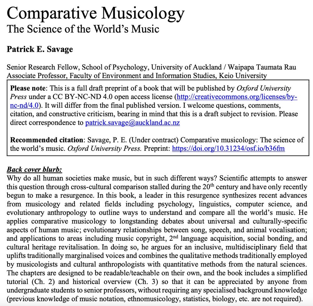Title page and abstract for my draft book, "Comparative Musicology
The Science of the World’s Music"

Abstract: Why do all human societies make music, but in such different ways? Scientific attempts to answer this question through cross-cultural comparison stalled during the 20th century and have only recently begun to make a resurgence. In this book, a leader in this resurgence synthesizes recent advances from musicology and related fields including psychology, linguistics, computer science, and evolutionary anthropology to outline ways to understand and compare all the world’s music. He applies comparative musicology to longstanding debates about universal and culturally-specific aspects of human music; evolutionary relationships between song, speech, and animal vocalisation; and applications to areas including music copyright, 2nd language acquisition, social bonding, and cultural heritage revitalisation. In doing so, he argues for an inclusive, multidisciplinary field that uplifts traditionally marginalised voices and combines the qualitative methods traditionally employed by musicologists and cultural anthropologists with quantitative methods from the natural sciences. The chapters are designed to be readable/teachable on their own, and the book includes a simplified tutorial (Ch. 2) and historical overview (Ch. 3) so that it can be appreciated by anyone from undergraduate students to senior professors, without requiring any specialised background knowledge (previous knowledge of music notation, ethnomusicology, statistics, biology, etc. are not required).
