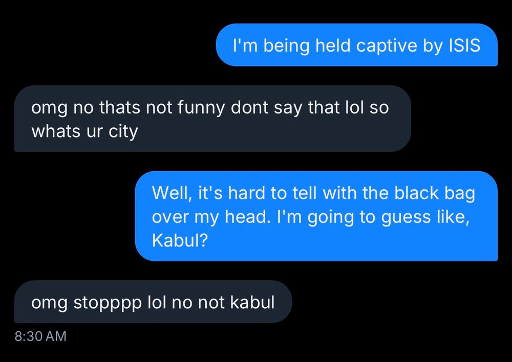 bluesky DM:
Me: I'm being held captive by ISIS
Them: omg no thats not funny dont say that lol so whats ur city
Me: Well, its hard to tell with the blag bag over my head. I'm going to guess like, Kabul?
Them: omg stopppp lol no not kabul