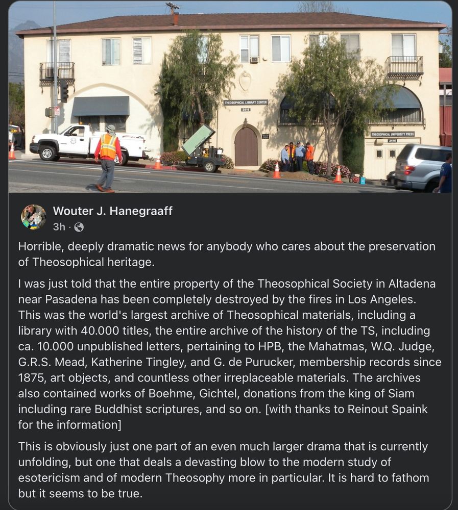 Image of the Thesosphical Society in Altadena near Pasadena, along with a post by Wouter J. Hanegraaff: Horrible, deeply dramatic news for anybody who cares about the preservation of Theosophical heritage.
I was just told that the entire property of the Theosophical Society in Altadena near Pasadena has been completely destroyed by the fires in Los Angeles. This was the world's largest archive of Theosophical materials, including a library with 40.000 titles, the entire archive of the history of the TS, including ca. 10.000 unpublished letters, pertaining to HPB, the Mahatmas, W.Q. Judge, G.R.S. Mead, Katherine Tingley, and G. de Purucker, membership records since 1875, art objects, and countless other irreplaceable materials. The archives also contained works of Boehme, Gichtel, donations from the king of Siam including rare Buddhist scriptures, and so on. [with thanks to Reinout Spaink for the information]
This is obviously just one part of an even much larger drama that is currently unfolding, but one that deals a devasting blow to the modern study of esotericism and of modern Theosophy more in particular. It is hard to fathom but it seems to be true.