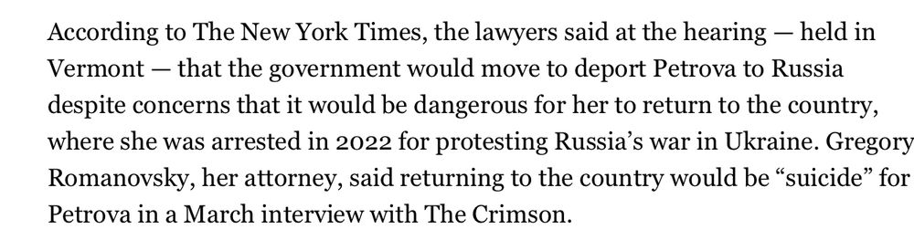 According to The New York Times, the lawyers said at the hearing - held in Vermont - that the government would move to deport Petrova to Russia despite concerns that it would be dangerous for her to return to the country, where she was arrested in 2022 for protesting Russia's war in Ukraine. Gregory Romanovsky, her attorney, said returning to the country would be "suicide" for Petrova in a March interview with The Crimson.