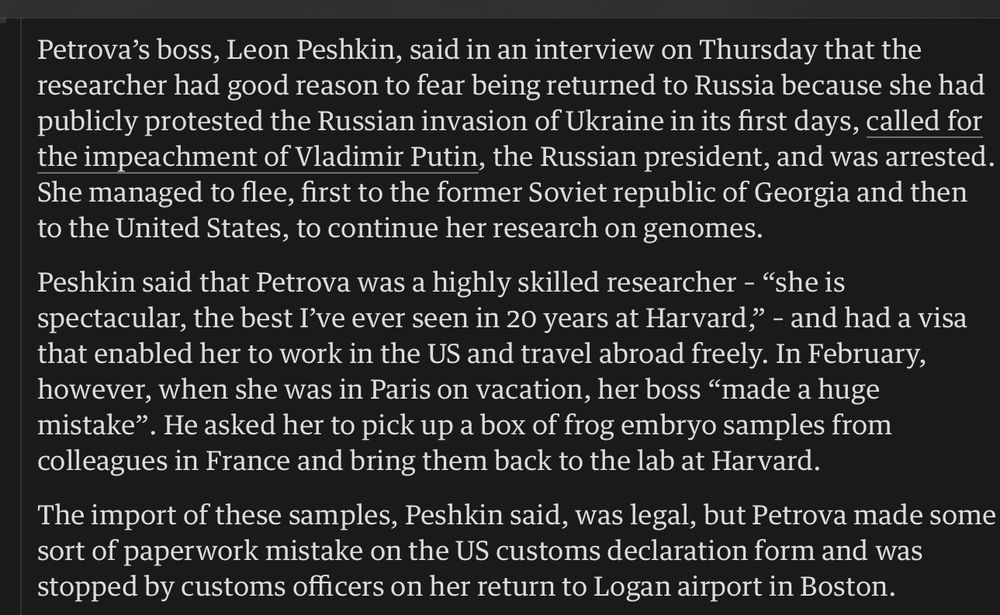 Petrova's boss, Leon Peshkin, said in an interview on Thursday that the researcher had good reason to fear being returned to Russia because she had publicly protested the Russian invasion of Ukraine in its first days, called for the impeachment of Vladimir Putin, the Russian president, and was arrested.
She managed to flee, first to the former Soviet republic of Georgia and then to the United States, to continue her research on genomes.
Peshkin said that Petrova was a highly skilled researcher - "she is spectacular, the best I've ever seen in 20 years at Harvard,, - and had a visa that enabled her to work in the US and travel abroad freely. In February, however, when she was in Paris on vacation, her boss "made a huge mistake". He asked her to pick up a box of frog embryo samples from colleagues in France and bring them back to the lab at Harvard.
The import of these samples, Peshkin said, was legal, but Petrova made some sort of paperwork mistake on the US customs declaration form and was stopped by customs officers on her return to Logan airport in Boston.