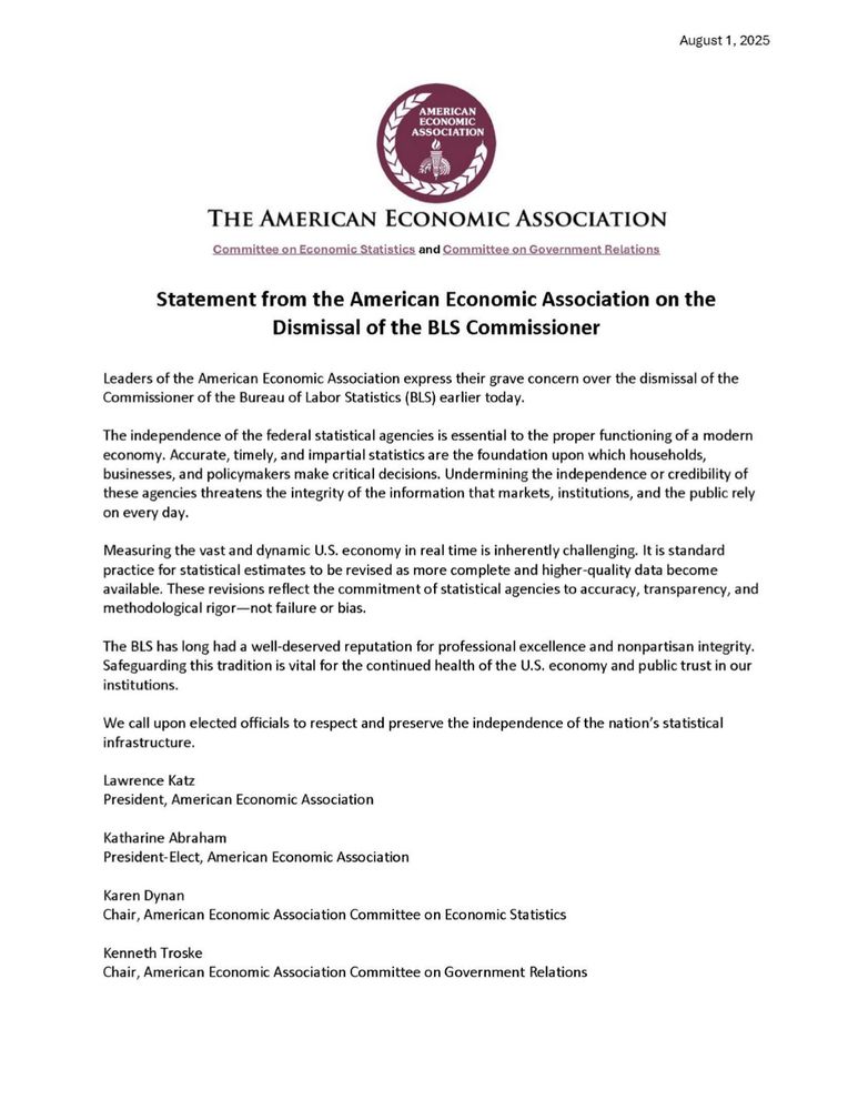August 1, 2025
AMERICAN ECONOMIC ASSOCIATION
Committee on Economic Statistics and Committee on Government Relations


Statement from the American Economic Association on the
Dismissal of the BLS Commissioner

Leaders of the American Economic Association express their grave concern over the dismissal of the Commissioner of the Bureau of Labor Statistics (BLS) earlier today.
The independence of the federal statistical agencies is essential to the proper functioning of a modern economy. Accurate, timely, and impartial statistics are the foundation upon which households, businesses, and policymakers make critical decisions. Undermining the independence or credibility of these agencies threatens the integrity of the information that markets, institutions, and the public rely on every day.
Measuring the vast and dynamic U.S. economy in real time is inherently challenging. It is standard practice for statistical estimates to be revised as more complete and higher-quality data become available. These revisions reflect the commitment of statistical agencies to accuracy, transparency, and methodological rigor-not failure or bias.
The BLS has long had a well-deserved reputation for professional excellence and nonpartisan integrity.
Safeguarding this tradition is vital for the continued health of the U.S. economy and public trust in our institutions.
We call upon elected officials to respect and preserve the independence of the nation's statistical infrastructure.

Lawrence Katz
President, American Economic Association
Katharine Abraham
President-Elect, American Economic Association
Karen Dynan
Chair, American Economic Association Committee on Economic Statistics
Kenneth Troske
Chair, American Economic Association Committee on Government Relations
