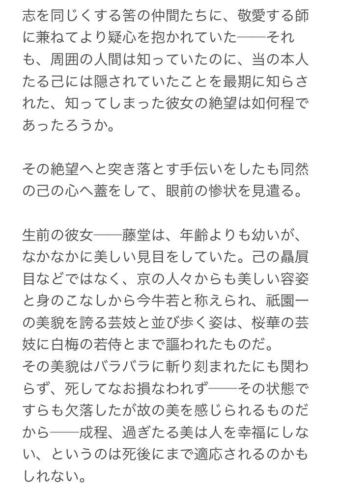 志を同じくする筈の仲間たちに、敬愛する師に兼ねてより疑心を抱かれていた──それも、周囲の人間は知っていたのに、当の本人たる己には隠されていたことを最期に知らされた、知ってしまった彼女の絶望は如何程であったろうか。

その絶望へと突き落とす手伝いをしたも同然の己の心へ蓋をして、眼前の惨状を見遣る。

生前の彼女──藤堂は、年齢よりも幼いが、なかなかに美しい見目をしていた。己の贔屓目などではなく、京の人々からも美しい容姿と身のこなしから今牛若と称えられ、祇園一の美貌を誇る芸妓と並び歩く姿は、桜華の芸妓に白梅の若侍とまで謳われたものだ。
その美貌はバラバラに斬り刻まれたにも関わらず、死してなお損なわれず──その状態ですらも欠落したが故の美を感じられるものだから──成程、過ぎたる美は人を幸福にしない、というのは死後にまで適応されるのかもしれない。