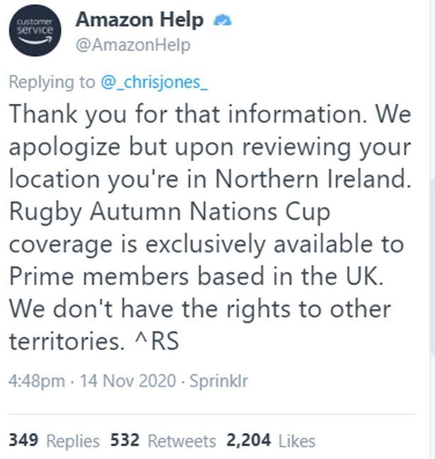 Tweet from @AmazonHelp:
Replying to @_chrisjones_
Thank you for that information. We apologize but upon reviewing your location you're in Northern Ireland.
Rugby Autumn Nations Cup coverage is exclusively available to Prime members based in the UK.
We don't have the rights to other territories. ^RS
4:48pm • 14 Nov 2020