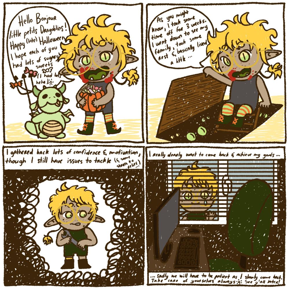 A 4 square comic explaining why I'm not coming back to streaming yet, here is the texts : "Hello Bonjour little petits dragoblins ! Happy (late) Halloween, I hope each of you had lots of sugary sweets (I had lots hehe)" ; "As you might know, I took some time off for 3 weeks. I went down to see my family, took some rest and basically lived a little..." ; "I gathered back lots of confidence and motivation, though I still have issues to tackle (and some stress to relief...)" ; "I really dearly want to come back and achieve my goals... Sadly we will have to be patient as I slowly come back. Take care of yourselves, always. See y'all later!".