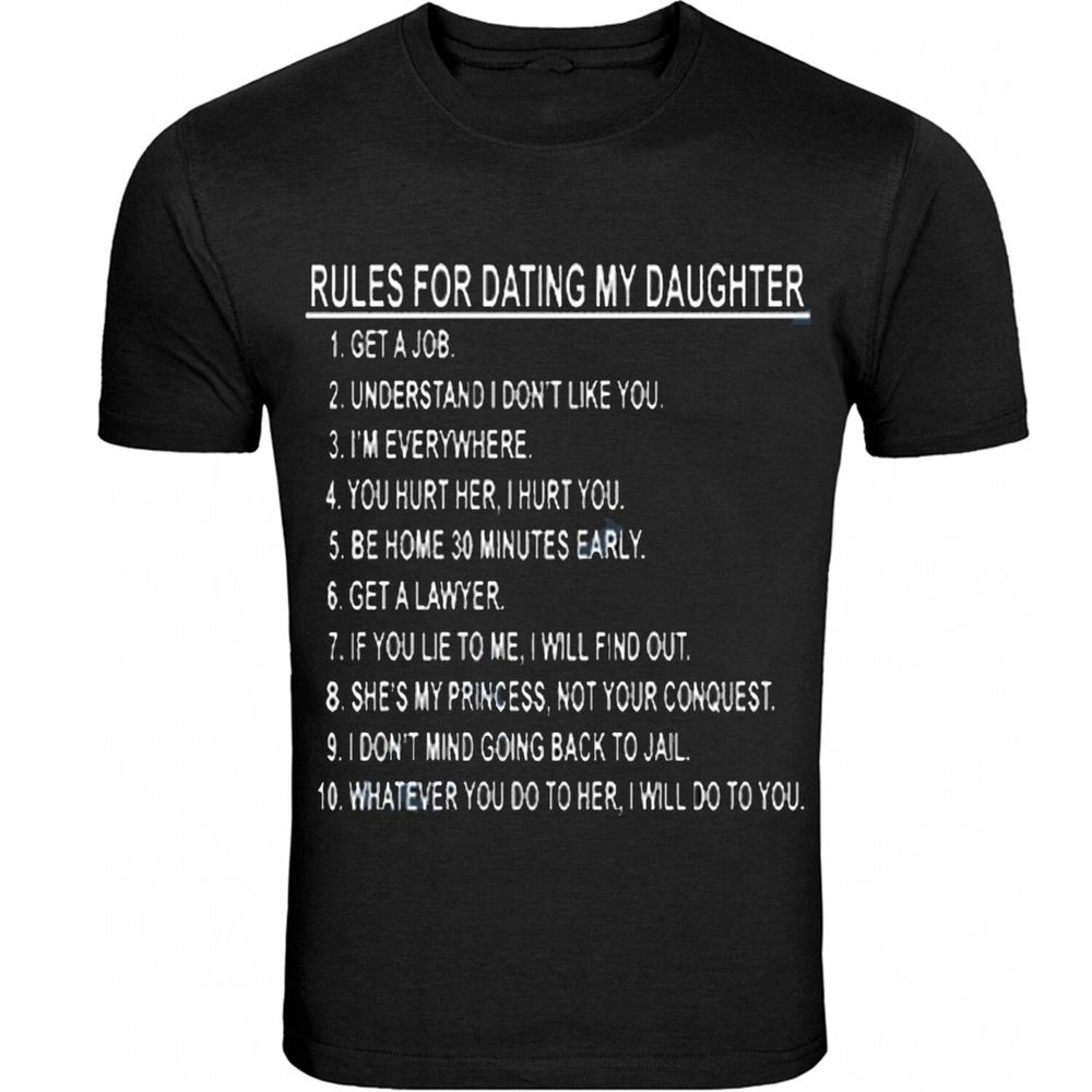 RULES FOR DATING MY DAUGHTER
1. Get a job.
2. Understand I don't like you.
3. I am everywhere.
4. You hurt her, I hurt you.
5. Be home 30 minutes early.
6. Get a lawyer.
7. If you lie to me, I will find out.
8. She's my princess, not your conquest.
9. I don't mind going back to jail.
10. Whatever you do to her, I will do to you.