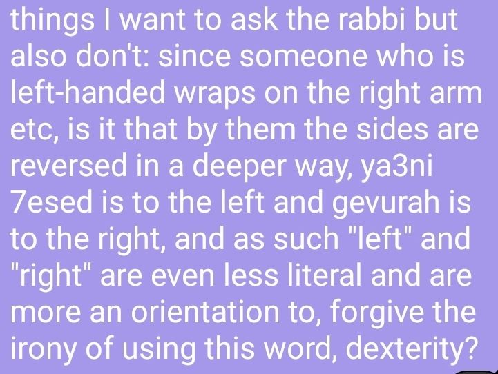 things I want to ask the rabbi but also don't: since someone who is left-handed wraps on the right arm etc, is it that by them the sides are reversed in a deeper way, ya3ni 7esed is to the left and gevurah is to the right, and as such "left" and "right" are even less literal and are more an orientation to, forgive the irony of using this word, dexterity?