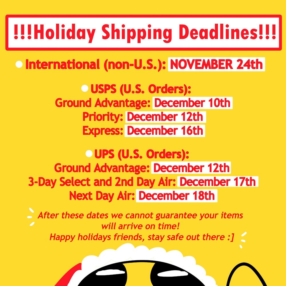 a graphic of TopatoCo holiday shipping deadlines on a yellow background. text is in red with some white background for key dates to heed. text:

"!!! HOLIDAY SHIPPING DEADLINES!!!
International (non-US): NOVEMBER 24TH

usps ground advantage - 10th
ups ground & usps priority - 12th
usps express - 16th

ups 3-day select & ups 2nd day air - 17th
ups next day air - 18th

after these dates we cannot guarantee your items will arrive on time! Happy holidays friends, stay safe out there :] "