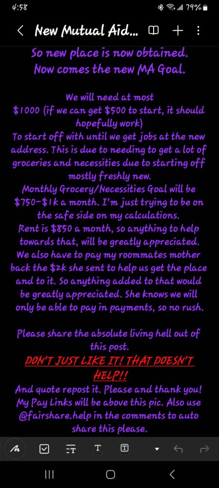Screenshot that says:

So new place is now obtained.
Now comes the new MA Goal.

We will need at most
$1000 (if we can get $500 to start, it should hopefully work)
To start off with until we get jobs at the new address. This is due to needing to get a lot of groceries and necessities due to starting off mostly freshly new.
Monthly Grocery/Necessities Goal will be $750-$1k a month. I'm just trying to be on the safe side on my calculations. 
Rent is $850 a month, so anything to help towards that, will be greatly appreciated.
We also have to pay my roommates mother back the $2k she sent to help us get the place and to it. So anything added to that would be greatly appreciated. She knows we will only be able to pay in payments, so no rush.

Please share the absolute living hell out of this post.
DON'T JUST LIKE IT! THAT DOESN'T HELP!!
And quote repost it. Please and thank you! My Pay Links will be above this pic. Also use @fairshare.help in the comments to auto share this please.
