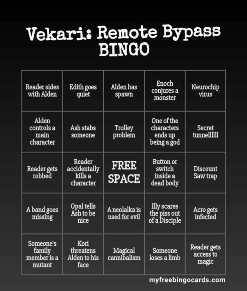 Vekari: Remote Bypass bingo card
(Reader is used interchangably with Player in this game currently)

Card is unchecked, same spaces but shuffled

Left to right, row by row:

Reader sides with Alden
Edith goes quiet
Alden has spwan
Enoch conjures a monster
Neurochip virus

Alden controls a main character
Ash stabs someone
Trolley problem
One of the characters ends up being a god
Secret tunnelllllll

Reader gets robbed
Reader accidentally kills a character
Free space
Button or switch inside a dead body
Discount saw trap

A band goes missing
Opal tells Ash to be nice
A neolalka is used for evil
Illy scares the piss out of a Disciple
Acro gets infected

Someone's family member is a mutant
Kori threatens Alden to his face
Magical cannibalism
Someone loses a limb
Reader gets access to magic