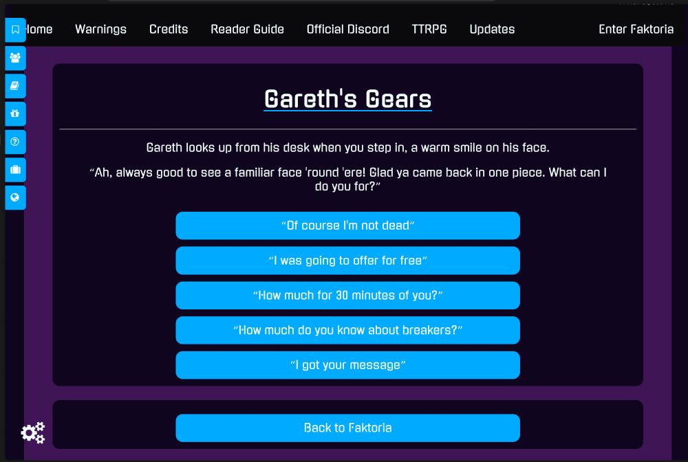 
Gareth's Gears

Gareth looks up from his desk when you step in, a warm smile on his face.

"Ah, always good to see a familiar face 'round 'ere! Glad ya came back in one piece. What can I do you for?"

"Of course I'm not dead" 
"I was going to offer for free" 
"How much for 30 minutes of you?" 
"How much do you know about breakers?"
"I got your message"

Back to Faktoria
