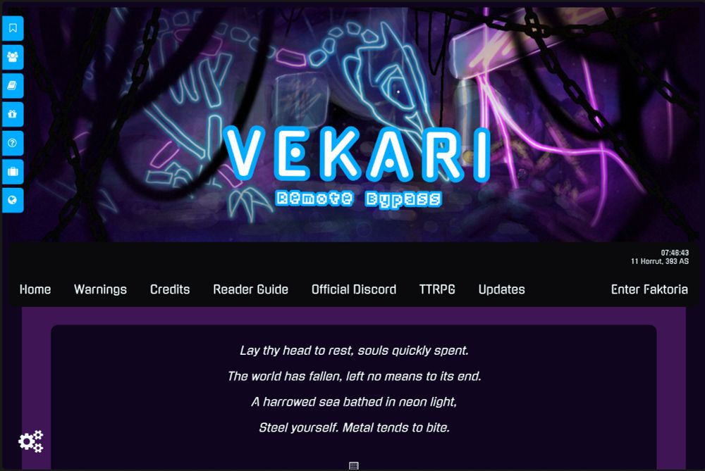 Vekari: Remote Bypass homepage

Has tabs along the side for quick navigation as well as a regular menu bar, the world time and date, and a short poem as an intro

Lay thy head to rest, souls quickly spent.
The world has fallen, left no means to its end.
A harrowed sea bathed in neon light,
Steel yourself. Metal tends to bite.