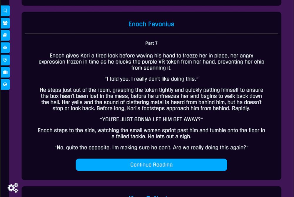 Enoch Favonius
Part 7

Enoch gives Kori a tired look before waving his hand to freeze her in place, her angry expression frozen in time as he plucks the purple VR token from her hand, preventing her chip from scanning it.

"I told you, I really don't like doing this."

He steps just out of the room, grasping the token tightly and quickly patting himself to ensure the box hasn't been lost in the mess, before he unfreezes her and begins to walk back down the hall. Her yells and the sound of clattering metal is heard from behind him, but he doesn't stop or look back. Before long, Kori's footsteps approach him from behind. Rapidly.

"YOU'RE JUST GONNA LET HIM GET AWAY?"

Enoch steps to the side, watching the small woman sprint past him and tumble onto the floor in a failed tackle. He lets out a sigh.

"No, quite the opposite. I'm making sure he can't. Are we really doing this again?"
Continue Reading