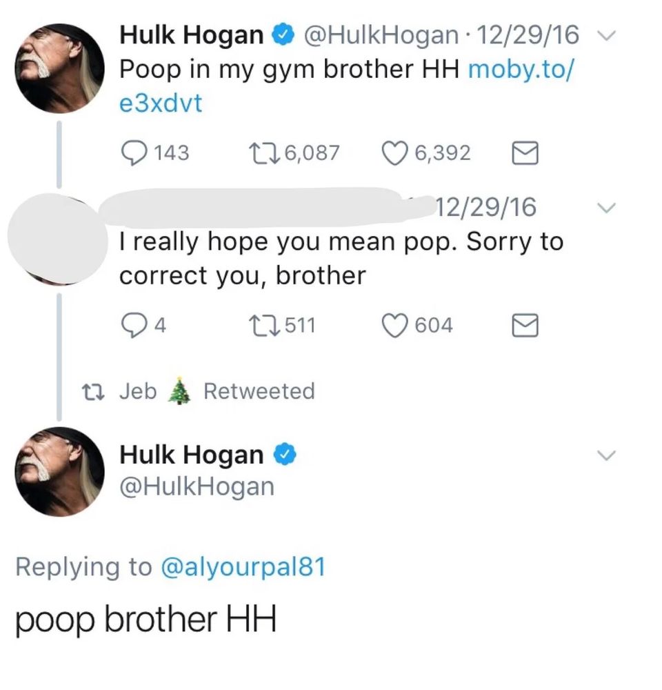 hulk hogan tweet that reads:
@hulkhogan poop in my gym brother HH 

[reply] i really hope you mean pop. sorry to correct you, brother 

@hulkhogan poop brother HH
