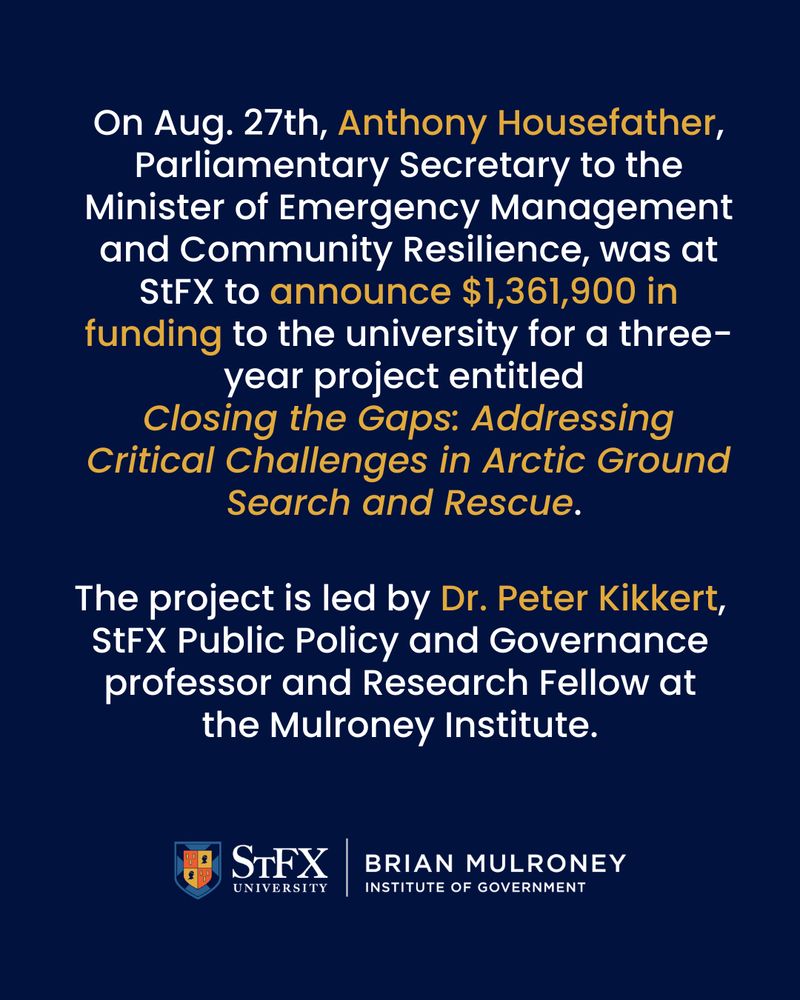 White text on a blue background: On Aug. 27th, Anthony Housefather, Parliamentary Secretary to the Minister of Emergency Management and Community Resilience, was at StFX to announce $1,361,900 in funding to the university for a three-year project entitled Closing the Gaps: Addressing Critical Challenges in Arctic Ground Search and Rescue.

The project is led by Dr. Peter Kikkert, StFX Public Policy and Governance professor and Research Fellow at the Mulroney Institute.

Logo: StFX | Brian Mulroney Institute of Government
