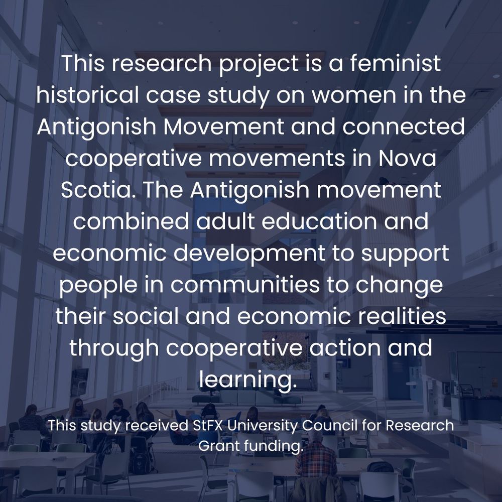 A graphic featuring details of the research project: This research project is a feminist historical case study on women in the Antigonish Movement and connected cooperative movements in Nova Scotia. The Antigonish movement combined adult education and economic development to support people in communities to change their social and economic realities through cooperative action and learning. 