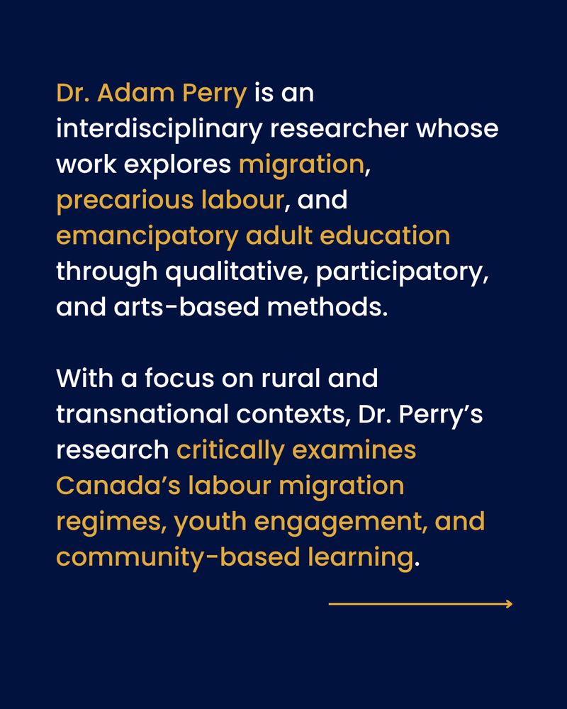 Text on a blue background: Dr. Adam Perry is an interdisciplinary researcher whose work explores migration, precarious labour, and emancipatory adult education through qualitative, participatory, and arts-based methods. 

With a focus on rural and transnational contexts, Dr. Perry’s research critically examines Canada’s labour migration regimes, youth engagement, and community-based learning.