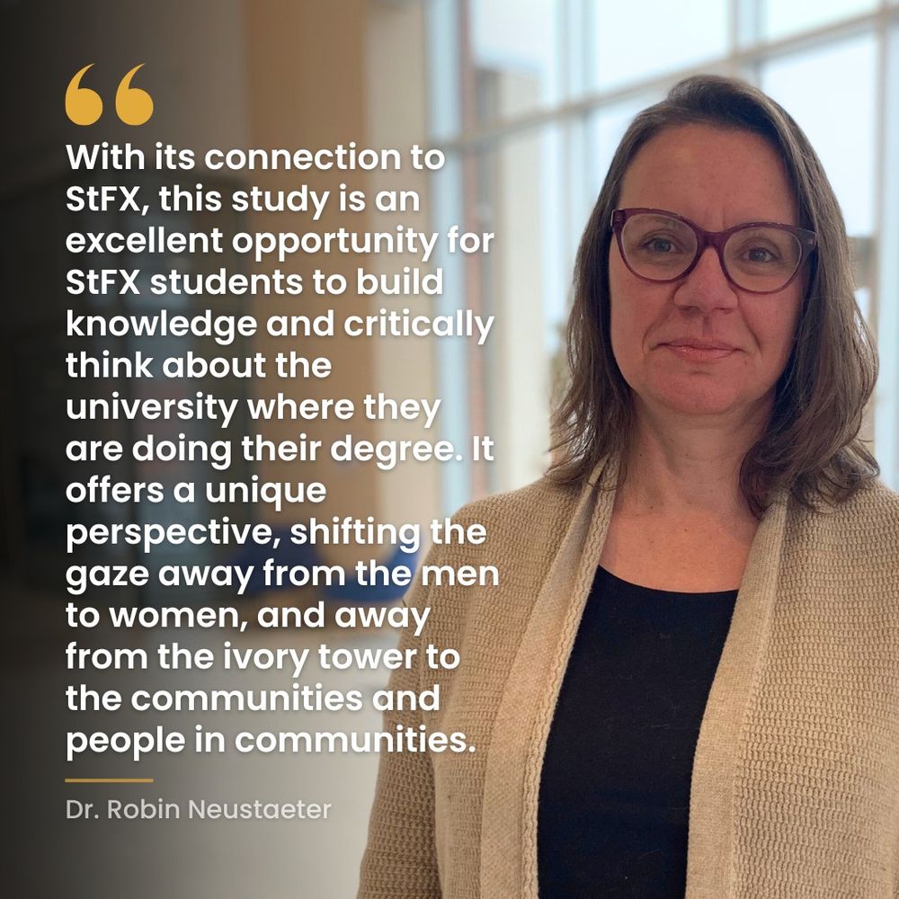 A quote from Dr. Robin Neustaeter: With its connection to StFX, this study is an excellent opportunity for StFX students to build knowledge and critically think about the university where they are doing their degree. It offers a unique perspective, shifting the gaze away from the men to women, and away from the ivory tower to the communities and people in communities. 