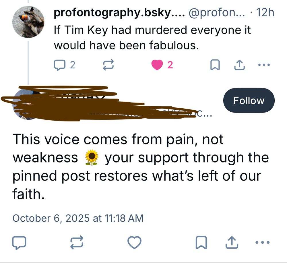 Post:

If Tim Key had murdered everyone it would have been fabulous.

Reply to post:

This voice comes from pain, not weakness as your support through the
pinned post restores what's left of our faith.
