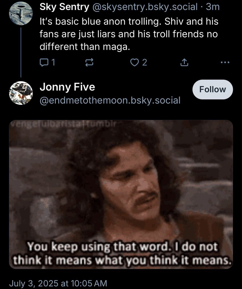 Sky Sentry@skysentry.bsky.social•3m It's basic blue anon trolling. Shiv and his fans are just liars and his troll friends no different than maga.
口1
0 2
①
Jonny Five
@endmetothemoon.bsky.social
ulbarista
rumbir
Follow
You keep using that word. I do not think it means what you