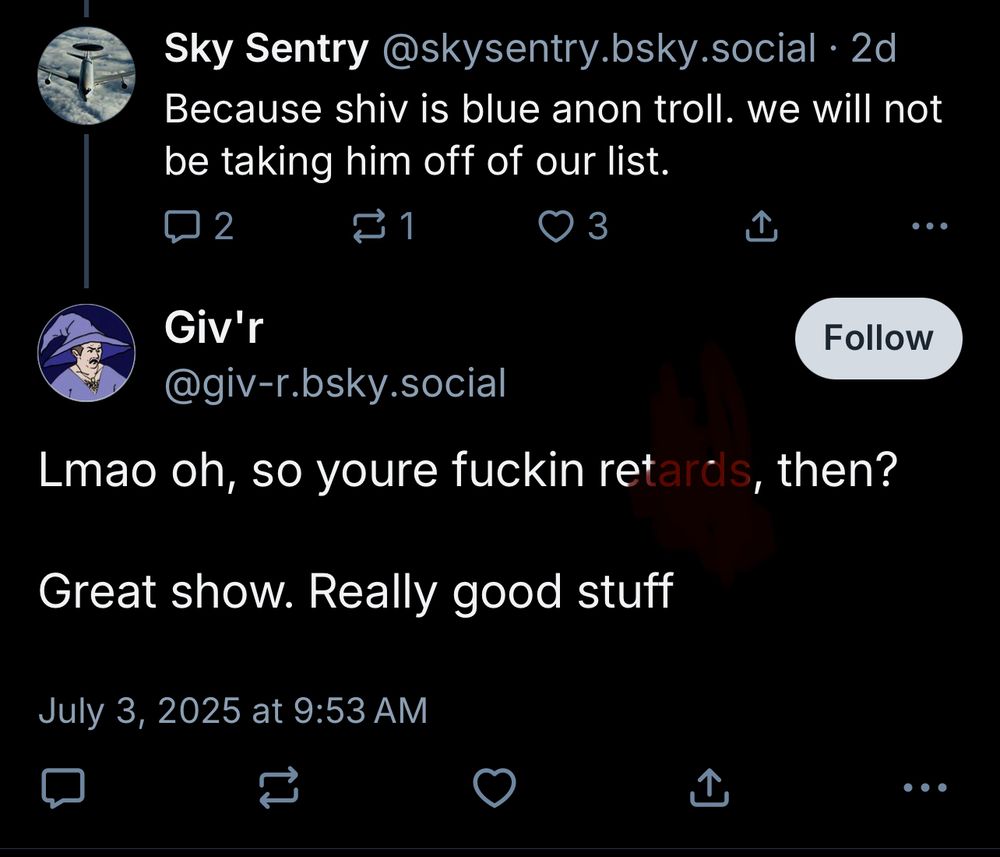 Sky Sentry@skysentry.bsky.social• 2d
Because shiv is blue anon troll. we will not be taking him off of our list.
2
101
Giv'r
Follow
@giv-r.bsky.social
Lmao oh, so youre fuckin retards, then?
Great show. Really good stuff
July 3, 2025 at 9:53 AM