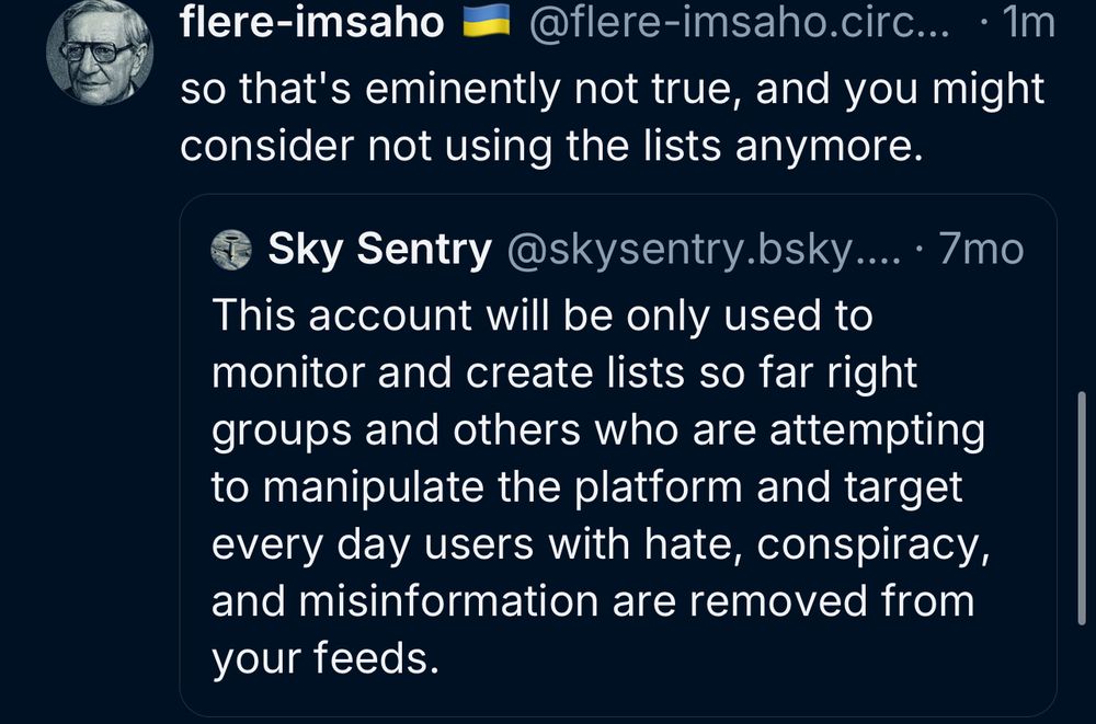 flere-imsaho
@flere-imsaho.circ... • 1m
so that's eminently not true, and you might consider not using the lists anymore.
Sky Sentry@skysentry.bsky.... • 7mo
This account will be only used to monitor and create lists so far right groups and others who are attempting to manipulate the platform and target every day users with hate, conspiracy, and misinformation are removed from