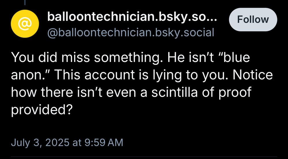 balloontechnician.bsky.so...
Follow
@balloontechnician.bsky.social
You did miss something. He isn't "blue anon." This account is lying to you. Notice how there isn't even a scintilla of proof provided?