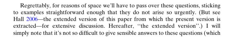 Regrettably, for reasons of space we'll have to pass over these questions, sticking to examples straightforward enough that they do not arise so urgently. (But see Hall 2006—the extended version of this paper from which the present version is extracted-for extensive discussion. Hereafter, "the extended version".) 