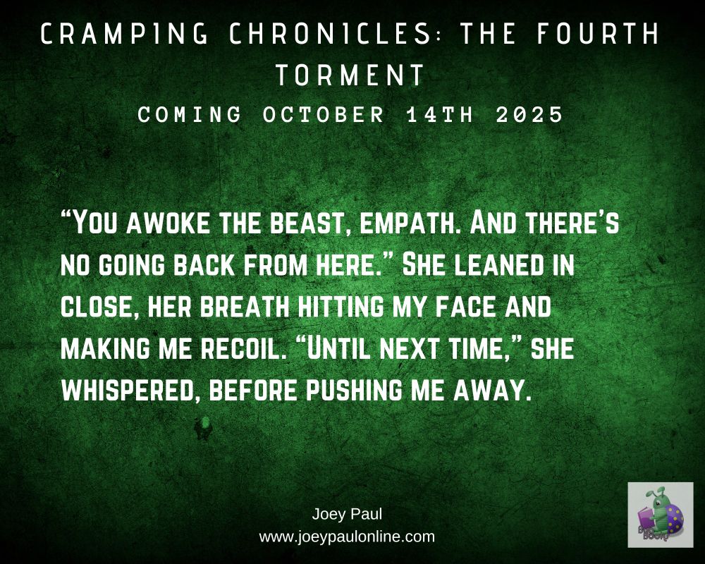 A dark green background with the title CRAMPING CHRONICLES: THE FOURTH TORMENT at the top and coming October 14th 2025 just below the title The except reads:

“You awoke the beast, empath. And there's no going back from here.” She leaned in close, her breath hitting my face and making me recoil. “Until next time,” she whispered, before pushing me away.

At the bottom is Joey Paul and just below that the website www.joeypaulonline.com, and in the bottom right corner is the logo for Bug Books