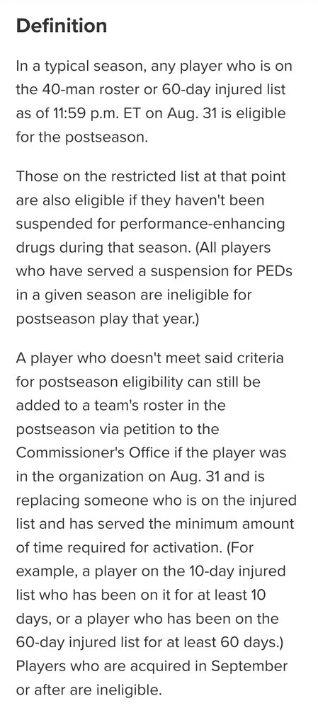 Definition In a typical season, any player who is on the 40-man roster or 60-day injured list as of 11:59 p.m. ET on Aug. 31 is eligible for the postseason. Those on the restricted list at that point are also eligible if they haven't been suspended for performance-enhancing drugs during that season. (All players who have served a suspension for PEDs in a given season are ineligible for postseason play that year.) A player who doesn't meet said criteria for postseason eligibility can still be added to a team's roster in the postseason via petition to the Commissioner's Office if the player was in the organization on Aug. 31 and is replacing someone who is on the injured list and has served the minimum amount of time required for activation. (For example, a player on the 10-day injured list who has been on it for at least 10 days, or a player who has been on the 60-day injured list for at least 60 days.) Players who are acquired in September or after are ineligible.