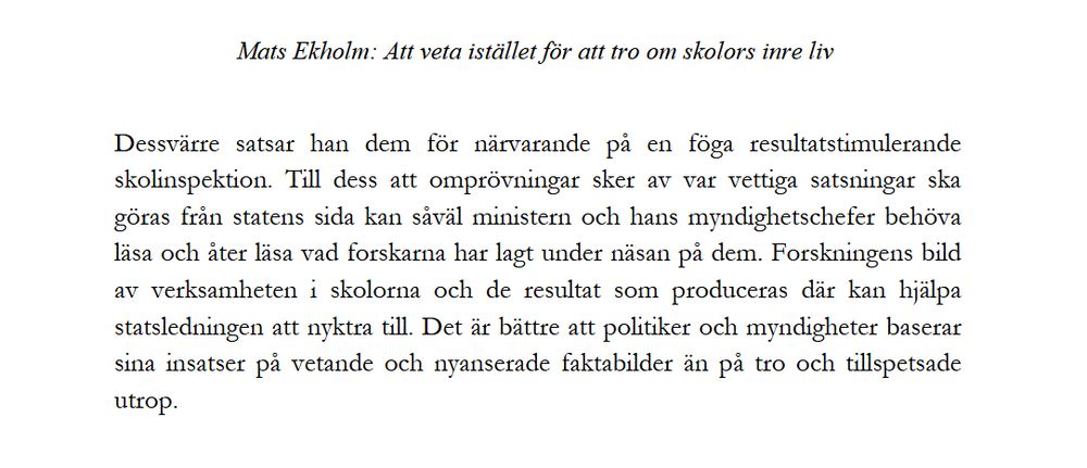 Skärmklipp från artikel, med texten: "Mats Ekholm: Att veta istället för att tro om skolors inre liv

Dessvärre satsar han dem för närvarande på en föga resultatstimulerande skolinspektion. Till dess att omprövningar sker av var vettiga satsningar ska göras från statens sida kan såväl ministern och hans myndighetschefer behöva läsa och åter läsa vad forskarna har lagt under näsan på dem. Forskningens bild av verksamheten i skolorna och de resultat som produceras där kan hjälpa statsledningen att nyktra till. Det är bättre att politiker och myndigheter baserar sina insatser på vetande och nyanserade faktabilder än på tro och tillspetsade utrop."