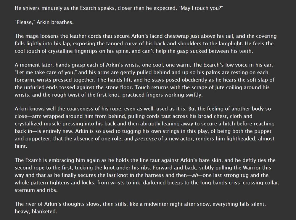 “May I touch you?”

“Please,” Arkin breathes.

The mage loosens the leather cords that secure Arkin’s laced chestwrap just above his tail, and the covering falls lightly into his lap, exposing the tanned curve of his back and shoulders to the lamplight. He feels the cool touch of crystalline fingertips on his spine, and can’t help the gasp sucked between his teeth.

A moment later, hands grasp each of Arkin’s wrists, one cool, one warm. The Exarch’s low voice in his ear: “Let me take care of you,” and his arms are gently pulled behind and up so his palms are resting on each forearm, wrists pressed together. The hands lift, and he stays posed obediently as he hears the soft slap of the unfurled ends tossed against the stone floor. Touch returns with the scrape of jute coiling around his wrists, and the rough twist of the first knot, practiced fingers working swiftly.

Arkin knows well the coarseness of his rope, even as well-used as it is. But the feeling of another body so close—arm wrapped around him from behind, pulling cords taut across his broad chest, cloth and crystallized muscle pressing into his back and then abruptly leaning away to secure a hitch before reaching back in—is entirely new. Arkin is so used to tugging his own strings in this play, of being both the puppet and puppeteer, that the absence of one role, and presence of a new actor, renders him lightheaded, almost faint.

The Exarch is embracing him again as he holds the line taut against Arkin’s bare skin, and he deftly ties the second rope to the first, tucking the knot under his ribs. Forward and back, subtly pulling the Warrior this way and that as he finally secures the last knot in the harness and then—ah—one last strong tug and the whole pattern tightens and locks, from wrists to ink-darkened biceps to the long bands criss-crossing collar, sternum and ribs.

The river of Arkin’s thoughts slows, then stills; like a midwinter night after snow, everything falls silent, heavy, blanketed.