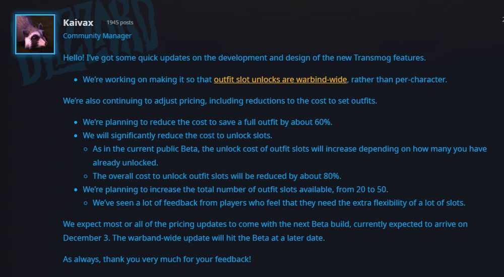 A forum post from the Blizzard #WorldOfWarcraft forums that reads as follows (formatting will be ugly) : Hello! I’ve got some quick updates on the development and design of the new Transmog features.

We’re working on making it so that outfit slot unlocks are warbind-wide, rather than per-character.
We’re also continuing to adjust pricing, including reductions to the cost to set outfits.

We’re planning to reduce the cost to save a full outfit by about 60%.
We will significantly reduce the cost to unlock slots.
As in the current public Beta, the unlock cost of outfit slots will increase depending on how many you have already unlocked.
The overall cost to unlock outfit slots will be reduced by about 80%.
We’re planning to increase the total number of outfit slots available, from 20 to 50.
We’ve seen a lot of feedback from players who feel that they need the extra flexibility of a lot of slots.
We expect most or all of the pricing updates to come with the next Beta build, currently expected to arrive on December 3. The warband-wide update will hit the Beta at a later date.

As always, thank you very much for your feedback!