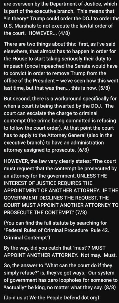 Text continues:

But second, there is a workaround specifically for when a court is being thwarted by the DOJ. The court can escalate the charge to criminal contempt (the crime being committed is refusing to follow the court order). At that point the court has to apply to the Attorney General (also in the executive branch) to have an administration attorney assigned to prosecute. (6/8)
HOWEVER, the law very clearly states: "The court must request that the contempt be prosecuted by an attorney for the government, UNLESS THE INTEREST OF JUSTICE REQUIRES THE APPOINTMENT OF ANOTHER ATTORNEY. IF THE GOVERNMENT DECLINES THE REQUEST, THE COURT MUST APPOINT ANOTHER ATTORNEY TO PROSECUTE THE CONTEMPT. (7/8)
(You can find the full statute by searching for
"Federal Rules of Criminal Procedure Rule 42.
Criminal Contempt")

By the way, did you catch that "must"? MUST APPOINT ANOTHER ATTORNEY. Not may. Must.

So, the answer to "What can the court do if they simply refuse?" is, they've got ways. Our system of government has zero loopholes for someone to
*actually* be king, no matter what they say. (8/8)
(Join us at We the People Defend dot org)