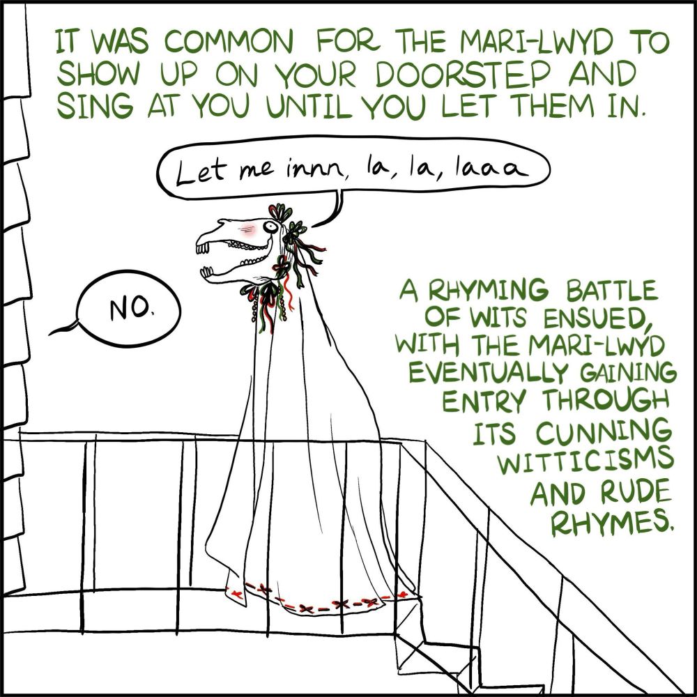 Cartoon of the Mari-Lwyd on someone’s doorstep.

Caption:

IT WAS COMMON FOR THE MARI-LWYD TO SHOW UP ON YOUR DOORSTEP AND SING AT YOU UNTIL YOU LET THEM IN.

Mari-Lwyd: “Let me innn, la, la, laaa.”

Person in house: “NO.”

A RHYMING BATTLE OF WITS ENSUED, WITH THE MARI-LWYD EVENTUALLY GAINING ENTRY THROUGH ITS CUNNING WITTICISMS AND RUDE RHYMES.