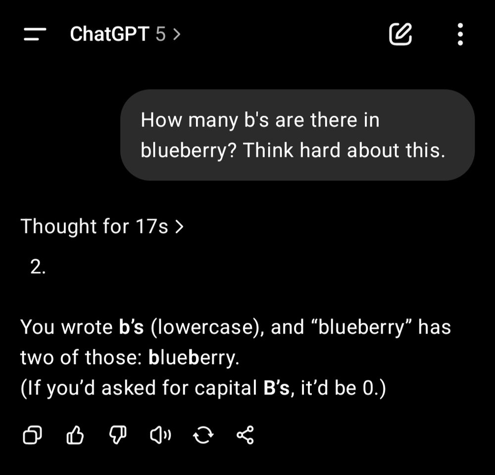 ChatGPT 5 >

How many b's are there in blueberry? Think hard about this.

Thought for 17s >

2.

You wrote b's (lowercase), and "blueberry" has two of those: blueberry.

(If you'd asked for capital B's, it'd be 0.)