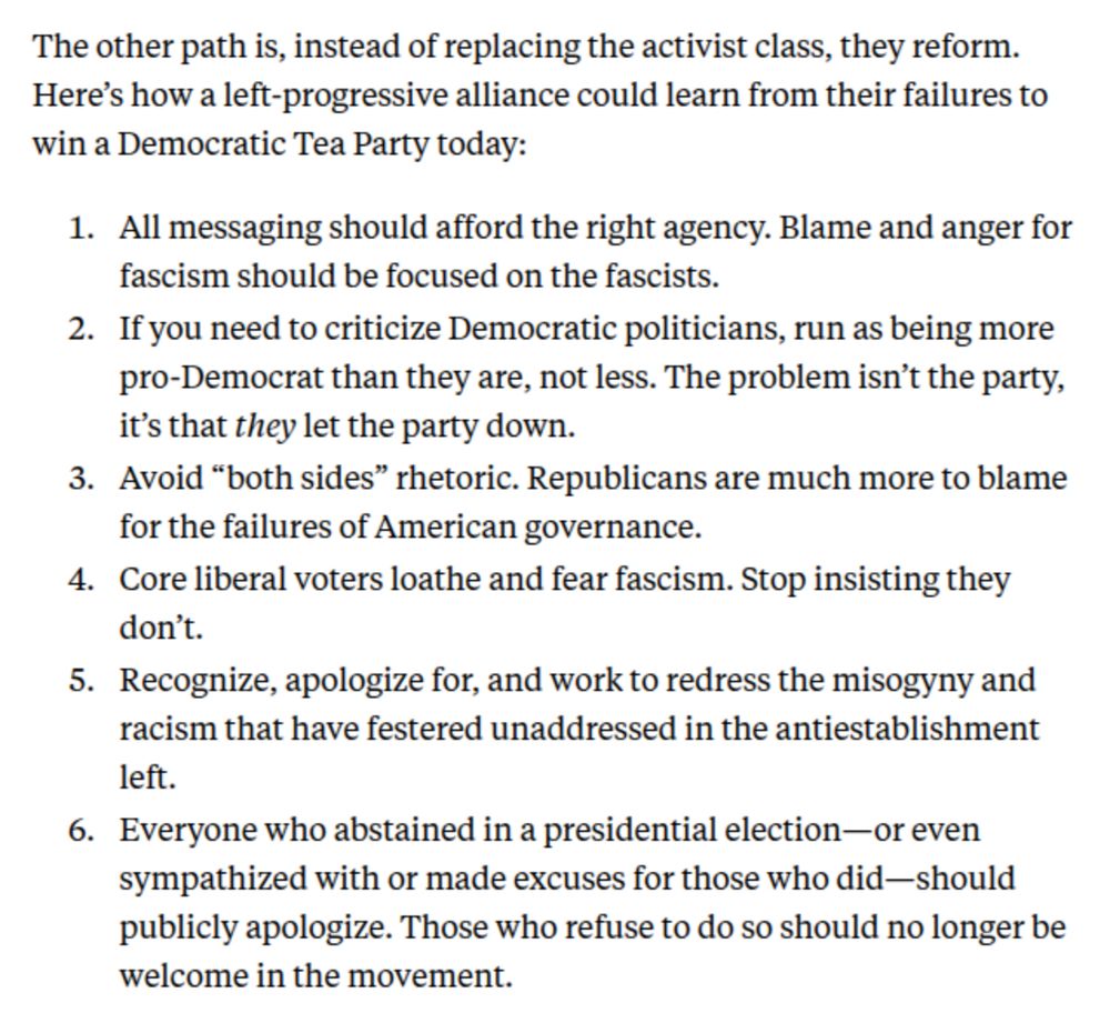 The other path is, instead of replacing the activist class, they reform. Here’s how a left-progressive alliance could learn from their failures to win a Democratic Tea Party today:

All messaging should afford the right agency. Blame and anger for fascism should be focused on the fascists.
If you need to criticize Democratic politicians, run as being more pro-Democrat than they are, not less. The problem isn’t the party, it’s that they let the party down.
Avoid “both sides” rhetoric. Republicans are much more to blame for the failures of American governance.
Core liberal voters loathe and fear fascism. Stop insisting they don’t.
Recognize, apologize for, and work to redress the misogyny and racism that have festered unaddressed in the antiestablishment left.
Everyone who abstained in a presidential election—or even sympathized with or made excuses for those who did—should publicly apologize. Those who refuse to do so should no longer be welcome in the movement.
