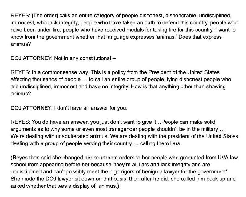 REYES: [The order] calls an entire category of people dishonest, dishonorable, undisciplined, immodest, who lack integrity, people who have taken an oath to defend this country, people who have been under fire, people who have received medals for taking fire for this country. I want to know from the government whether that language expresses 'animus.' Does that express animus? DOJ ATTORNEY: Not in any constitutional- REYES: In a commonsense way. This is a policy from the President of the United States affecting thousands of people ... to call an entire group of people, lying dishonest people who are undisciplined, immodest and have no integrity. How is that anything other than showing animus? DOJ ATTORNEY: I don't have an answer for you. REYES: You do have an answer, you just don't want to give it... People can make solid arguments as to why some or even most transgender people shouldn't be in the military We're dealing with unadulterated animus. We are dealing with the president of the United States dealing with a group of people serving their country... calling them liars. (Reyes then said she changed her courtroom orders to bar people who graduated from UVA law school from appearing before her because "they're all liars and lack integrity and are undisciplined and can't possibly meet the high rigors of benign a lawyer for the government" She made the DOJ lawyer sit down on that basis, then after he did, she called him back up and asked whether that was a display of animus.)