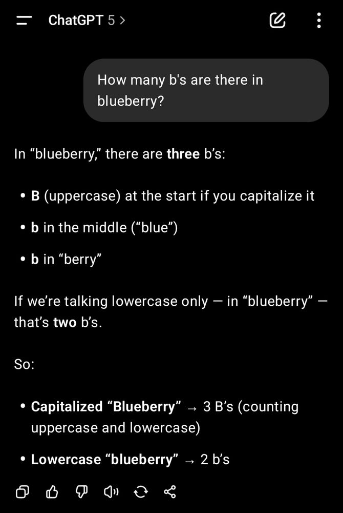 ChatGPT 5 >

How many b's are there in blueberry?

In "blueberry," there are three b's:

B (uppercase) at the start if you capitalize it

• b in the middle ("blue")

• b in "berry"

If we're talking lowercase only - in

that's two b's.

"blueberry"

So:

Capitalized "Blueberry"→ 3 B's (counting uppercase and lowercase)

Lowercase "blueberry" 2 b's
