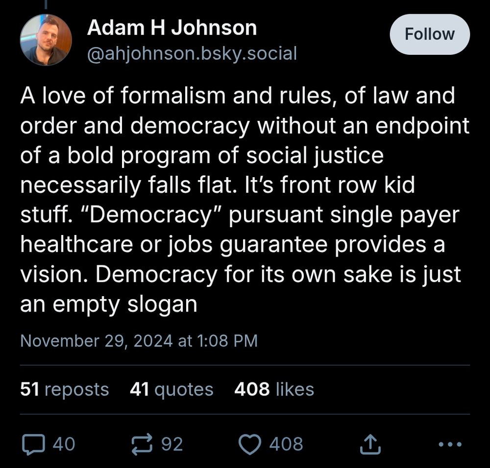 Adam H Johnson @ahjohnson.bsky.social

Follow

Add alt text

A love of formalism and rules, of law and order and democracy without an endpoint of a bold program of social justice necessarily falls flat. It's front row kid stuff. "Democracy" pursuant single payer healthcare or jobs guarantee provides a vision. Democracy for its own sake is just

an empty slogan

November 29, 2024 at 1:08 PM

51 reposts

41

quotes

408 likes