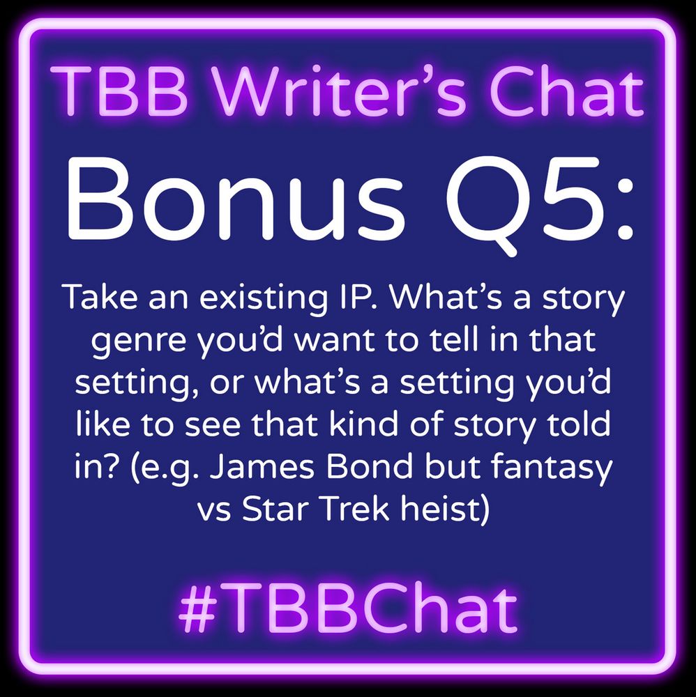 Alt: Faux neon graphic that has a border in neon purple and reads “TBB Writer’s Chat” in neon purple. White text reads “BONUS Q5: Take an existing IP. What’s a story genre you’d want to tell in that setting, or what’s a setting you’d like to see that kind of story told in? (e.g. James Bond but fantasy vs Star Trek heist)” followed by “#TBBChat” in neon purple.
