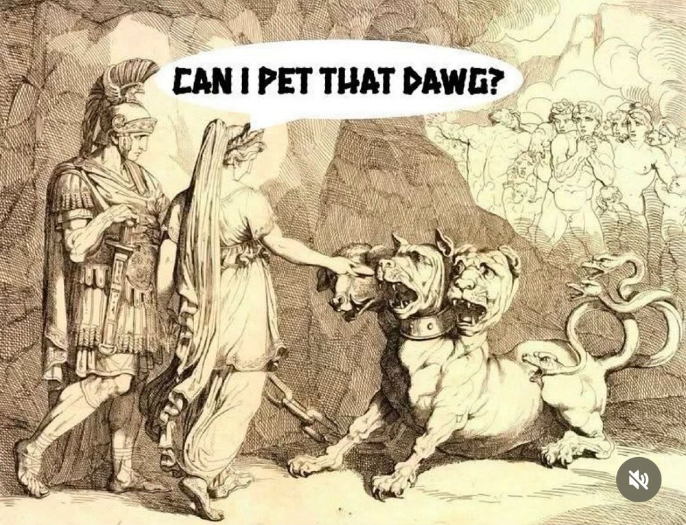 Old illustration of Aeneas and the Sybil approaching the 3-headed dog Cerberus at the entrance to Hades. The Sybil reaches out towards the middle head of the beast, offering a round cake (which is a honey cake laced with drugs to make it pass out so they can get by). Caption reads: CAN I PET THAT DAWG? (Note: the tail of the beast is 3 serpents, but the illustration style makes the heads of the snakes looks like angry ducks.)
