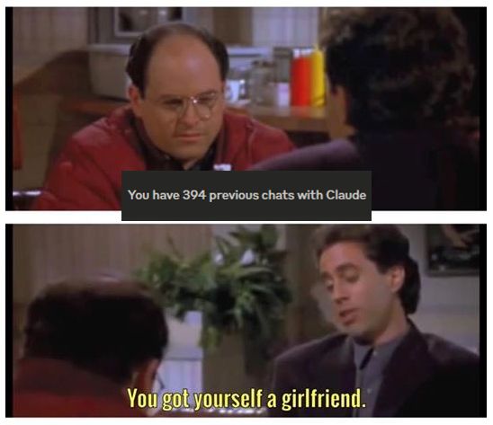A scene from Seinfeld where George and Jerry are discussing whether the woman George has been seeing is his girlfriend, based on various criteria of serious that they review together. In this Claude meme version, the new conversation is, George: [I] have 394 previous chats with Claude. Jerry: [well then] you got yourself a girlfriend. 