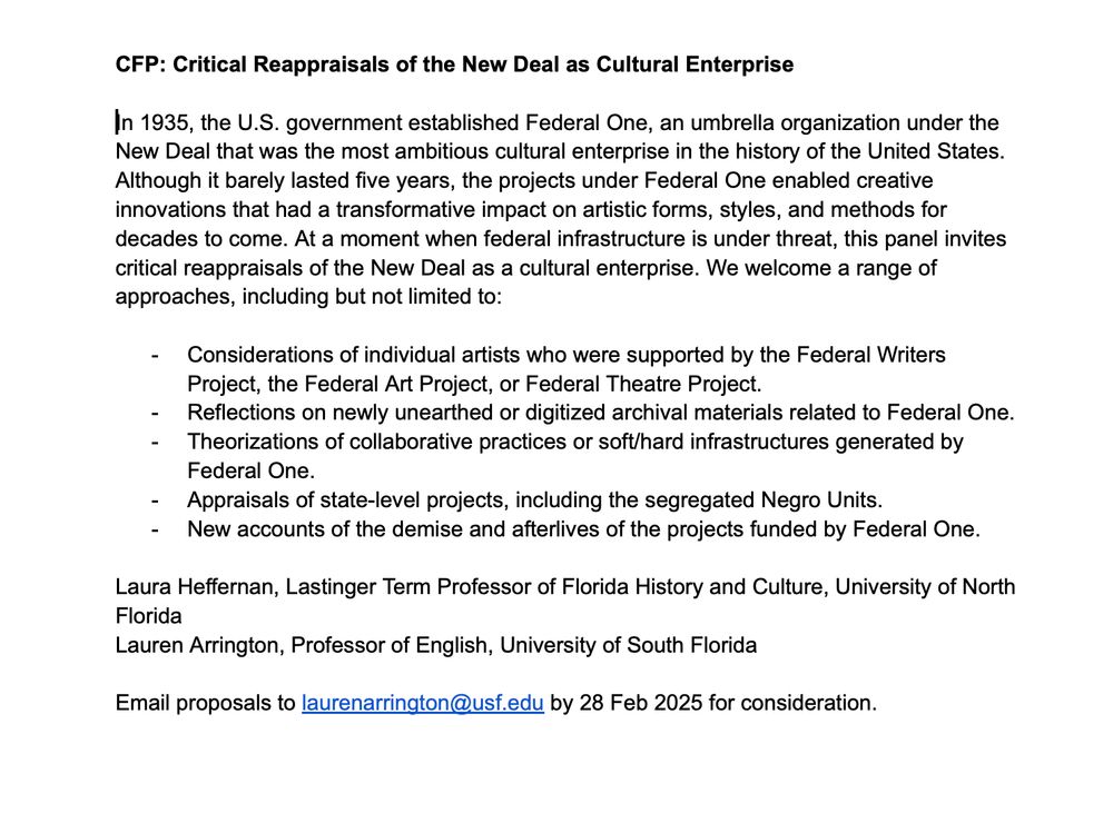 CFP: Critical Reappraisals of the New Deal as Cultural Enterprise 

In 1935, the U.S. government established Federal One, an umbrella organization under the New Deal that was the most ambitious cultural enterprise in the history of the United States. Although it barely lasted five years, the projects under Federal One enabled creative innovations that had a transformative impact on artistic forms, styles, and methods for decades to come. At a moment when federal infrastructure is under threat, this panel invites critical reappraisals of the New Deal as a cultural enterprise. We welcome a range of approaches, including but not limited to:

Considerations of individual artists who were supported by the Federal Writers Project, the Federal Art Project, or Federal Theatre Project. 
Reflections on newly unearthed or digitized archival materials related to Federal One.
Theorizations of collaborative practices or soft/hard infrastructures generated by Federal One.
Appraisals of state-level projects, including the segregated Negro Units. 
New accounts of the demise and afterlives of the projects funded by Federal One. 

Laura Heffernan, Lastinger Term Professor of Florida History and Culture, University of North Florida
Lauren Arrington, Professor of English, University of South Florida

Email proposals to laurenarrington@usf.edu by 28 Feb 2025 for consideration. 
