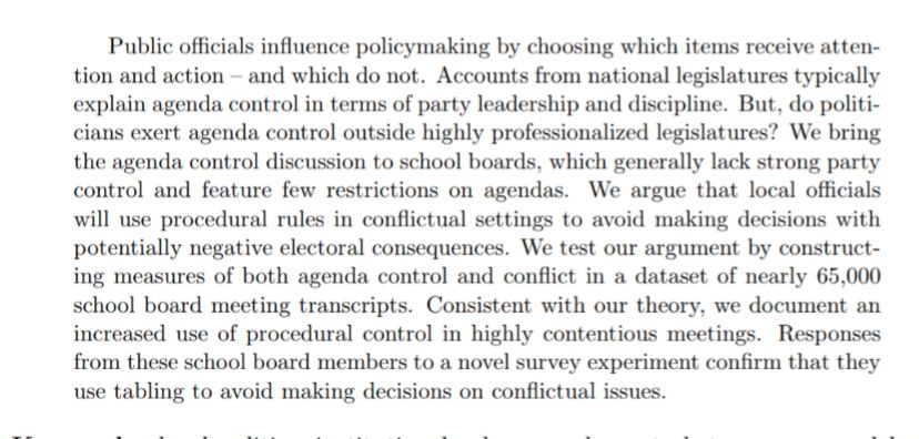 Public officials influence policymaking by choosing which items receive atten-
tion and action – and which do not. Accounts from national legislatures typically
explain agenda control in terms of party leadership and discipline. But, do politi-
cians exert agenda control outside highly professionalized legislatures? We bring
the agenda control discussion to school boards, which generally lack strong party
control and feature few restrictions on agendas. We argue that local officials
will use procedural rules in conflictual settings to avoid making decisions with
potentially negative electoral consequences. We test our argument by construct-
ing measures of both agenda control and conflict in a dataset of nearly 65,000
school board meeting transcripts. Consistent with our theory, we document an
increased use of procedural control in highly contentious meetings. Responses
from these school board members to a novel survey experiment confirm that they
use tabling to avoid making decisions on conflictual issues.