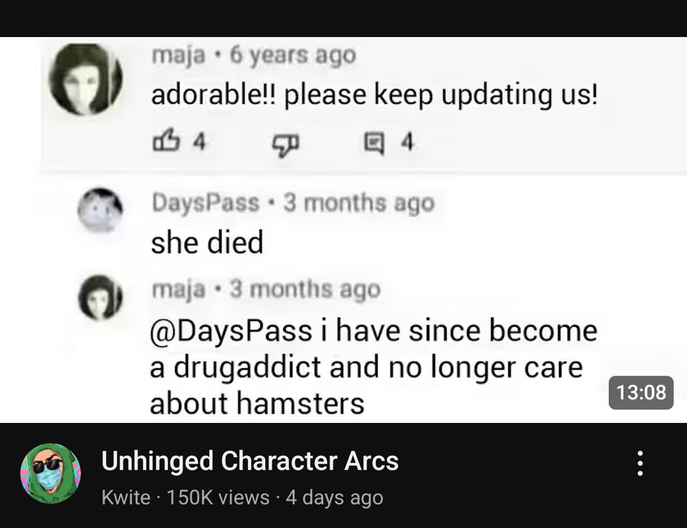 unhinged character arcs 

OP - adorable!! please keep updating us!

reply - she died

OP - i have since become a drugaddict and no longer care about hamsters