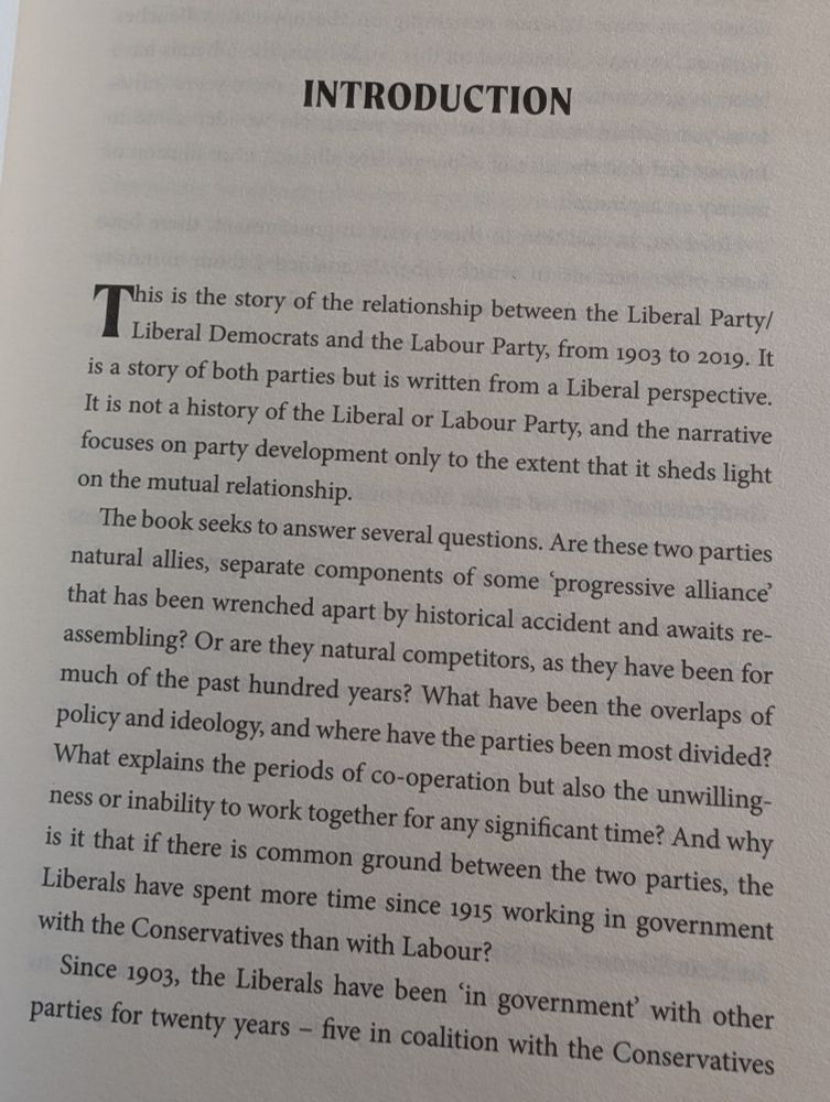 INTRODUCTION
This is the story of the relationship between the Liberal Party/Liberal Democrats and the Labour Party, from 1903 to 2019. It is a story of both parties but is written from a Liberal perspective. It is not a history of the Liberal or Labour Party, and the narrative focuses on party development only to the extent that it sheds light on the mutual relationship.

The book seeks to answer several questions. Are these two parties natural allies, separate components of some 'progressive alliance' that has been wrenched apart by historical accident and awaits re-assembling? Or are they natural competitors, as they have been for much of the past hundred years? What have been the overlaps of policy and ideology, and where have the parties been most divided? What explains the periods of co-operation but also the unwilling-ness or inability to work together for any significant time? And why is it that if there is common ground between the two parties, the Liberals have spent more time since 1915 working in government with the Conservatives than with Labour?

Since 1903, the Liberals have been 'in government' with other parties for twenty years - five in coalition with the Conservatives