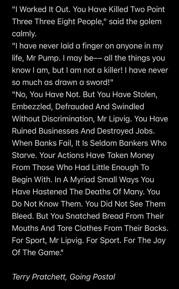 "I Worked It Out. You Have Killed Two Point Three Three Eight People," said the golem calmly.
"I have never laid a finger on anyone in my life, Mr Pump. I may be–– all the things you know I am, but I am not a killer! I have never so much as drawn a sword!"
"No, You Have Not. But You Have Stolen, Embezzled, Defrauded And Swindled Without Discrimination, Mr Lipvig. You Have Ruined Businesses And Destroyed Jobs. When Banks Fail, It Is Seldom Bankers Who Starve. Your Actions Have Taken Money From Those Who Had Little Enough To Begin With. In A Myriad Small Ways You Have Hastened The Deaths Of Many. You Do Not Know Them. You Did Not See Them Bleed. But You Snatched Bread From Their Mouths And Tore Clothes From Their Backs. For Sport, Mr Lipvig. For Sport. For The Joy Of The Game.“

Terry Pratchett, Going Postal
