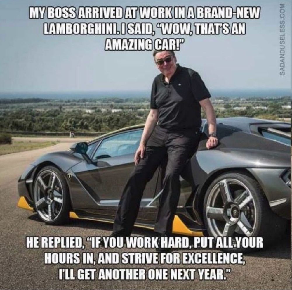 Bild zeigt einen Mann, der an einem Lamborghini lehnt. Text im Bild: MY BOSS ARRIVED AT WORK IN A BRAND-NEW LAMBORGHIN I SAID „WOW, THATS AN AMAZING CAR“
HE REPLIED, "IF YOU WORK HARD, PUT ALL YOUR HOURS IN, AND STRIVE FOR EXCELLENCE, I’LLGET ANOTHER ONE NEXT YEAR.“