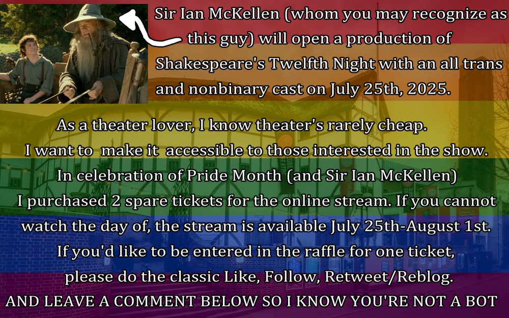 Infographic for raffle for theater tickets (Rainbow Flag over Globe Theater with a small image of Gandalf + Frodo from LOTR). Sir Ian McKellen (whom you may recognize Gandalf from LOTR) will open a production of                                        Shakespeare's Twelfth Night with an all trans and nonbinary cast on July 25th, 2025. As a theater lover, I know theater's rarely cheap. I want to  make it  accessible to those interested in the show.  In celebration of Pride Month (and Sir Ian McKellen)I purchased 2 spare tickets for the online stream. If you cannot watch the day of, the stream is available July 25th-August 1st. If you'd like to be entered in the raffle for one ticket,                please do the classic Like, Follow, Retweet/Reblog. AND LEAVE A COMMENT BELOW SO I KNOW YOU'RE NOT A BOT